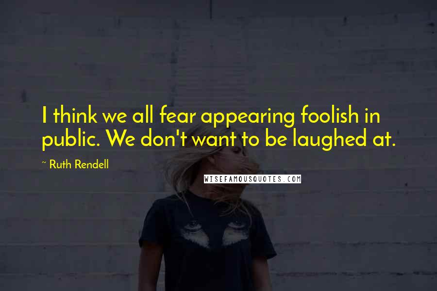 Ruth Rendell Quotes: I think we all fear appearing foolish in public. We don't want to be laughed at.