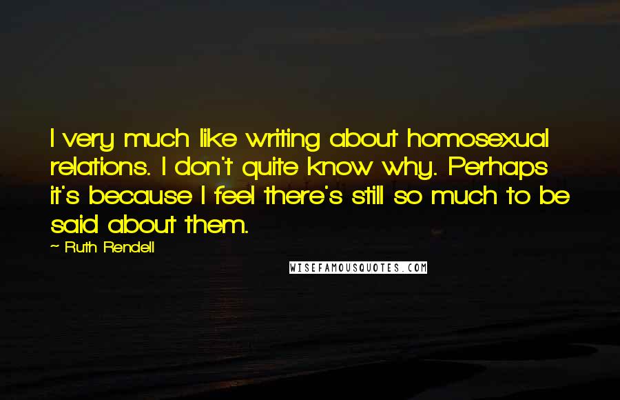 Ruth Rendell Quotes: I very much like writing about homosexual relations. I don't quite know why. Perhaps it's because I feel there's still so much to be said about them.