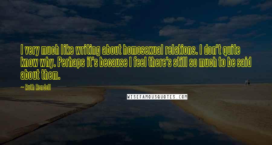 Ruth Rendell Quotes: I very much like writing about homosexual relations. I don't quite know why. Perhaps it's because I feel there's still so much to be said about them.