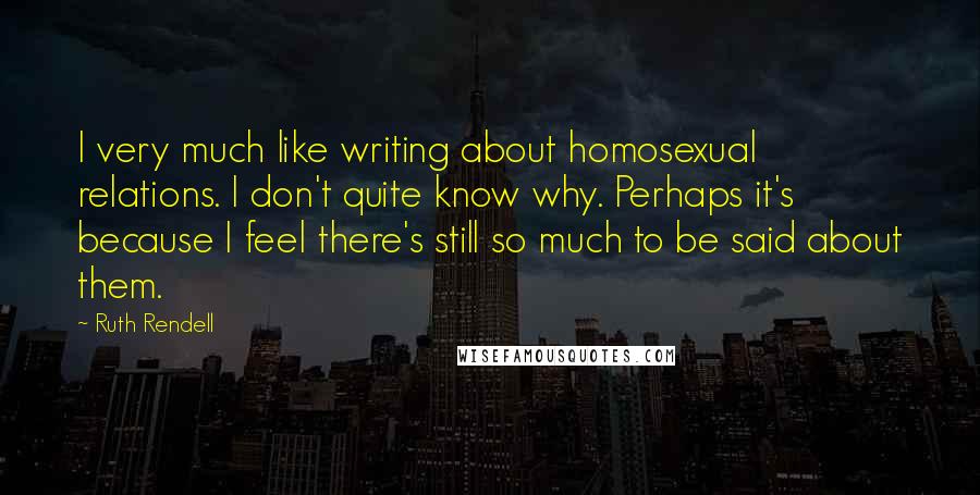 Ruth Rendell Quotes: I very much like writing about homosexual relations. I don't quite know why. Perhaps it's because I feel there's still so much to be said about them.