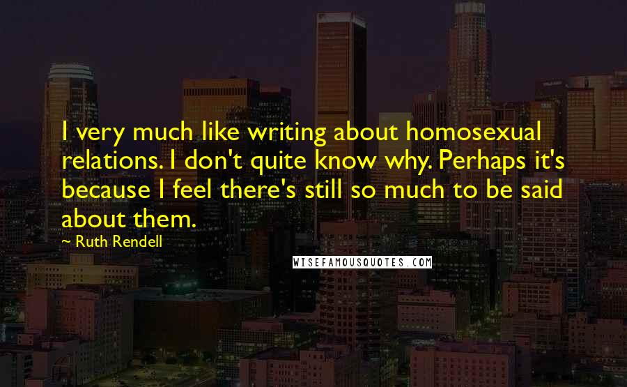 Ruth Rendell Quotes: I very much like writing about homosexual relations. I don't quite know why. Perhaps it's because I feel there's still so much to be said about them.