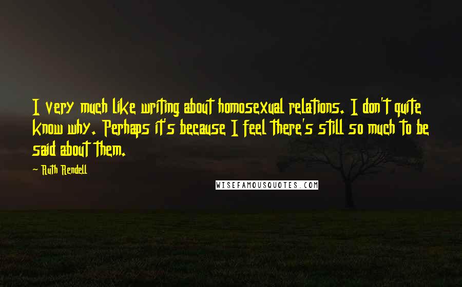 Ruth Rendell Quotes: I very much like writing about homosexual relations. I don't quite know why. Perhaps it's because I feel there's still so much to be said about them.