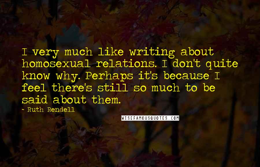 Ruth Rendell Quotes: I very much like writing about homosexual relations. I don't quite know why. Perhaps it's because I feel there's still so much to be said about them.