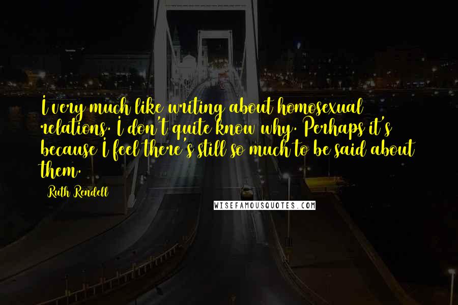 Ruth Rendell Quotes: I very much like writing about homosexual relations. I don't quite know why. Perhaps it's because I feel there's still so much to be said about them.