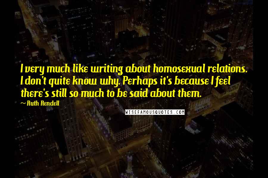 Ruth Rendell Quotes: I very much like writing about homosexual relations. I don't quite know why. Perhaps it's because I feel there's still so much to be said about them.