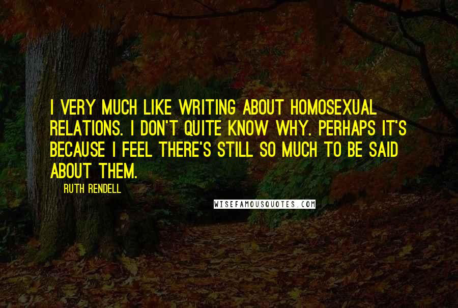 Ruth Rendell Quotes: I very much like writing about homosexual relations. I don't quite know why. Perhaps it's because I feel there's still so much to be said about them.