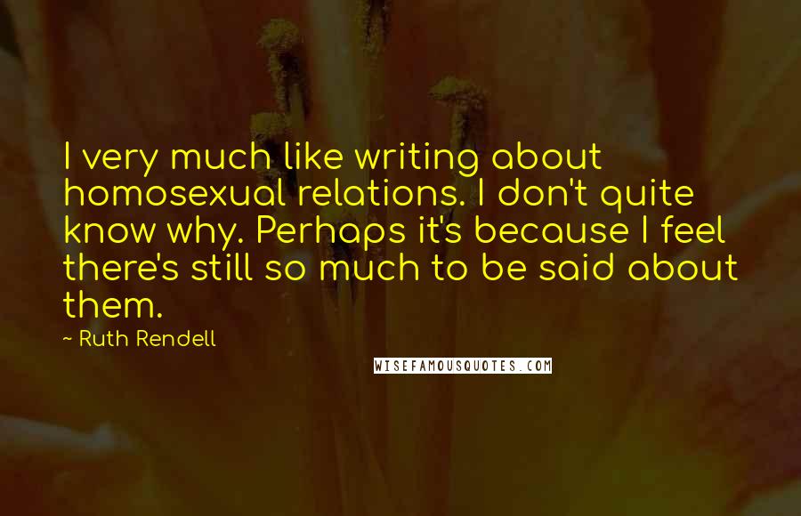 Ruth Rendell Quotes: I very much like writing about homosexual relations. I don't quite know why. Perhaps it's because I feel there's still so much to be said about them.