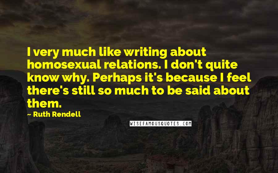 Ruth Rendell Quotes: I very much like writing about homosexual relations. I don't quite know why. Perhaps it's because I feel there's still so much to be said about them.