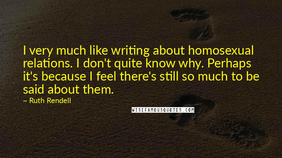 Ruth Rendell Quotes: I very much like writing about homosexual relations. I don't quite know why. Perhaps it's because I feel there's still so much to be said about them.