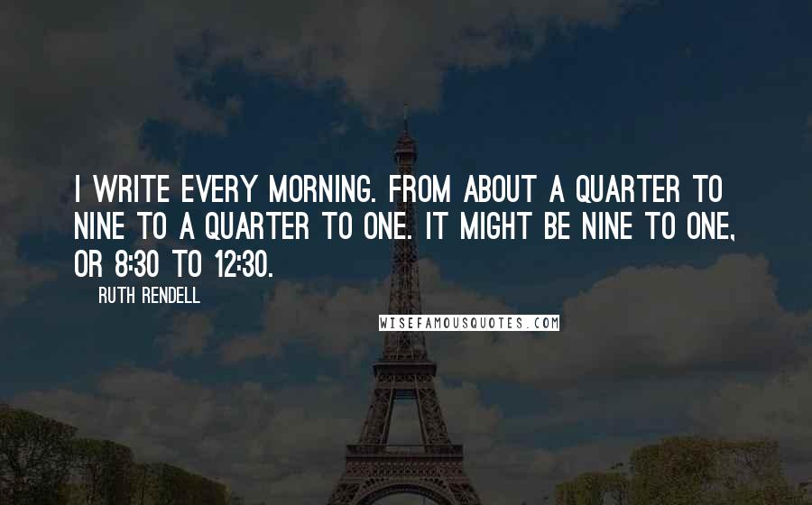 Ruth Rendell Quotes: I write every morning. From about a quarter to nine to a quarter to one. It might be nine to one, or 8:30 to 12:30.