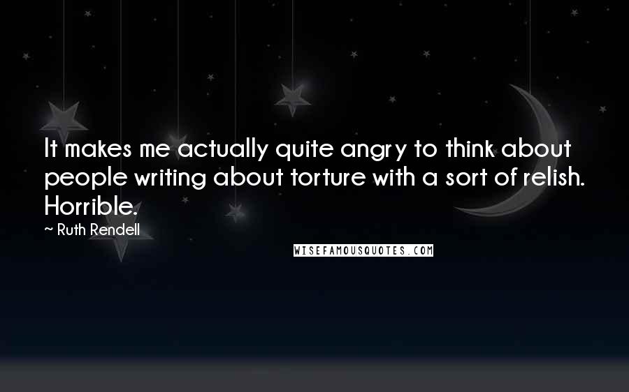 Ruth Rendell Quotes: It makes me actually quite angry to think about people writing about torture with a sort of relish. Horrible.