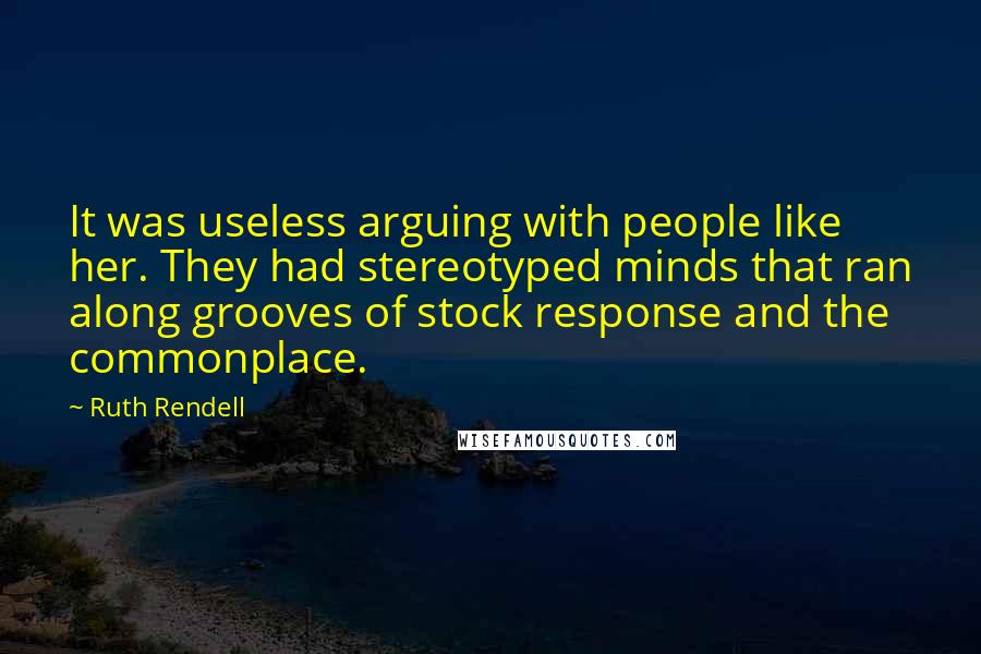 Ruth Rendell Quotes: It was useless arguing with people like her. They had stereotyped minds that ran along grooves of stock response and the commonplace.