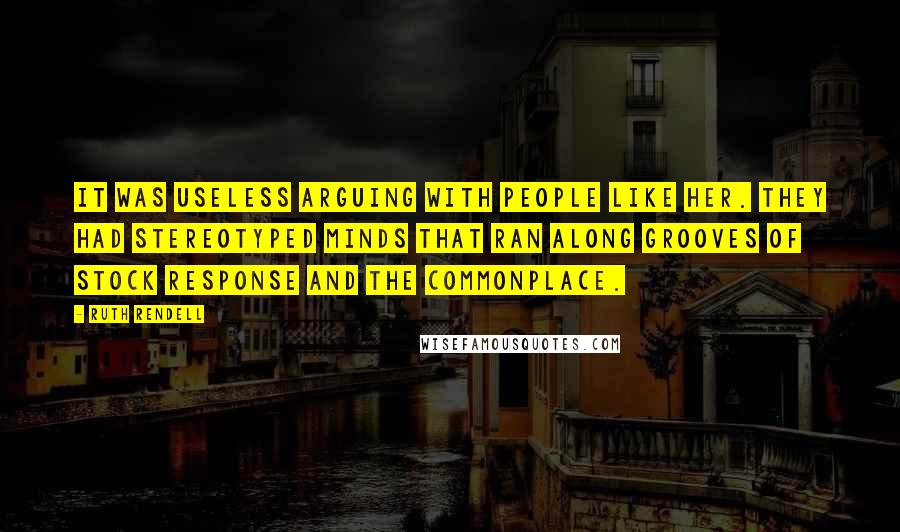 Ruth Rendell Quotes: It was useless arguing with people like her. They had stereotyped minds that ran along grooves of stock response and the commonplace.