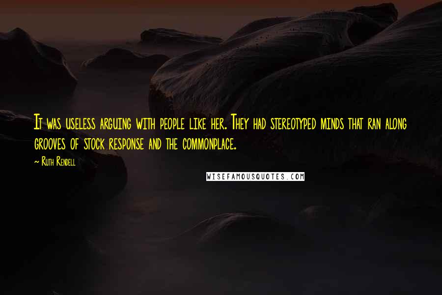 Ruth Rendell Quotes: It was useless arguing with people like her. They had stereotyped minds that ran along grooves of stock response and the commonplace.