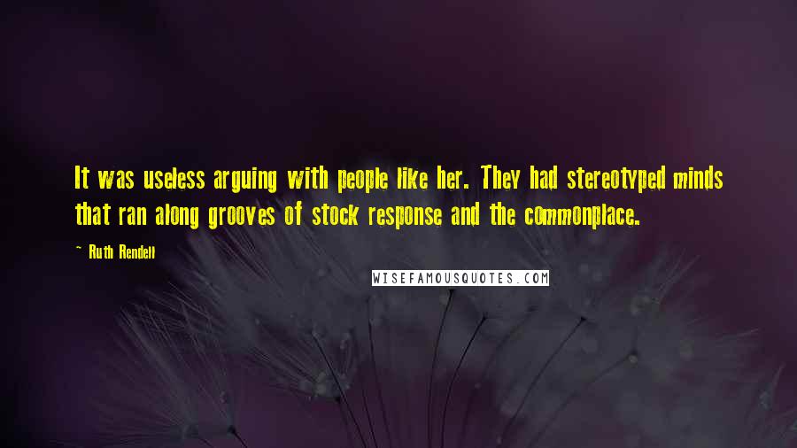 Ruth Rendell Quotes: It was useless arguing with people like her. They had stereotyped minds that ran along grooves of stock response and the commonplace.