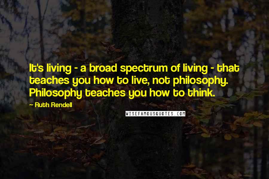 Ruth Rendell Quotes: It's living - a broad spectrum of living - that teaches you how to live, not philosophy. Philosophy teaches you how to think.