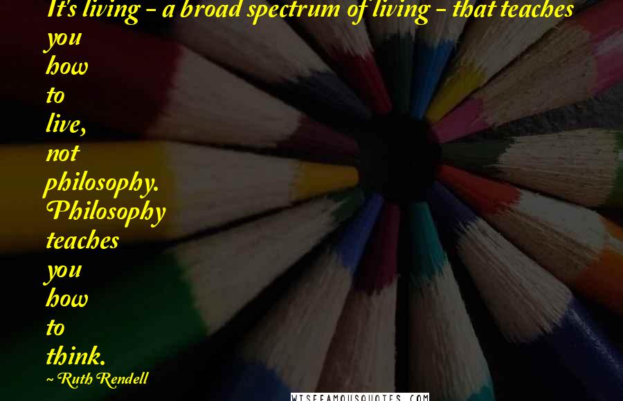 Ruth Rendell Quotes: It's living - a broad spectrum of living - that teaches you how to live, not philosophy. Philosophy teaches you how to think.