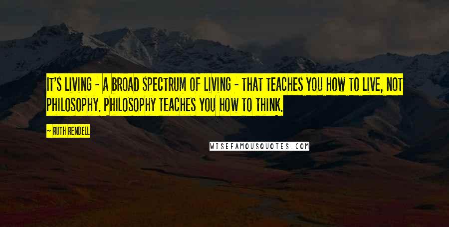 Ruth Rendell Quotes: It's living - a broad spectrum of living - that teaches you how to live, not philosophy. Philosophy teaches you how to think.