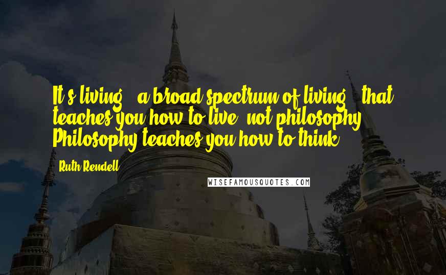 Ruth Rendell Quotes: It's living - a broad spectrum of living - that teaches you how to live, not philosophy. Philosophy teaches you how to think.