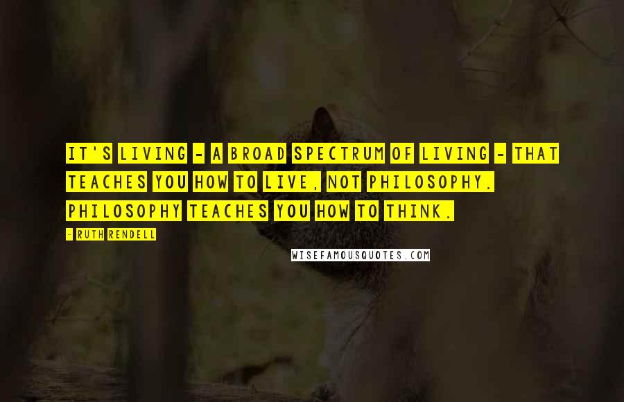 Ruth Rendell Quotes: It's living - a broad spectrum of living - that teaches you how to live, not philosophy. Philosophy teaches you how to think.