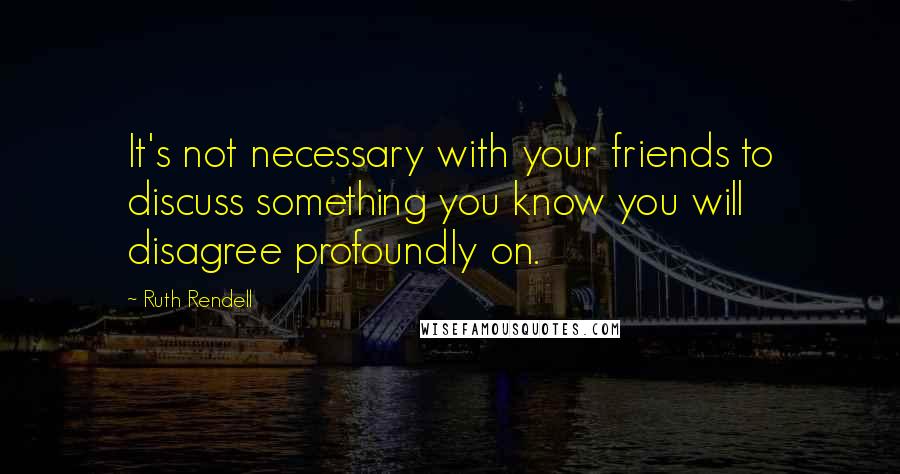 Ruth Rendell Quotes: It's not necessary with your friends to discuss something you know you will disagree profoundly on.