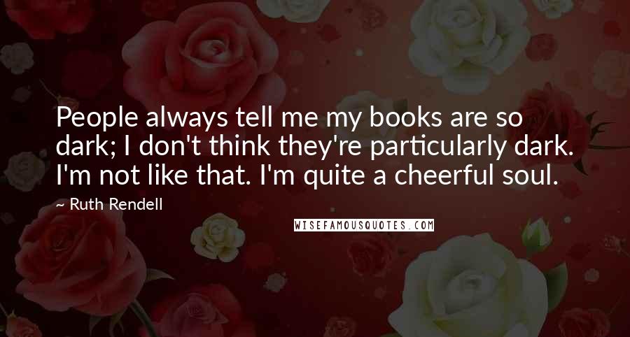 Ruth Rendell Quotes: People always tell me my books are so dark; I don't think they're particularly dark. I'm not like that. I'm quite a cheerful soul.