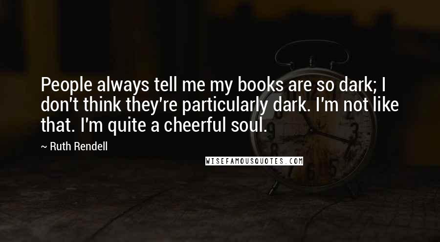 Ruth Rendell Quotes: People always tell me my books are so dark; I don't think they're particularly dark. I'm not like that. I'm quite a cheerful soul.