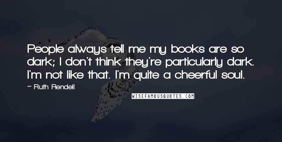 Ruth Rendell Quotes: People always tell me my books are so dark; I don't think they're particularly dark. I'm not like that. I'm quite a cheerful soul.