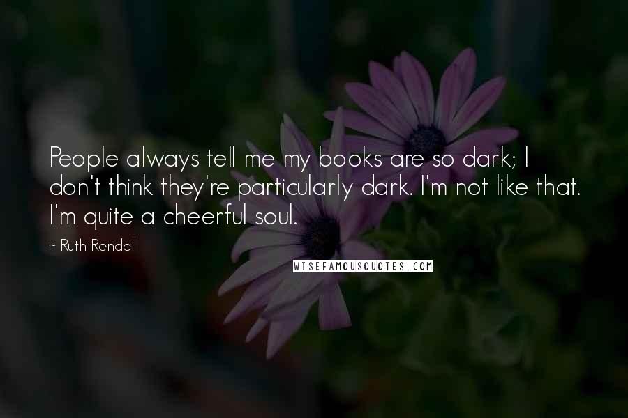 Ruth Rendell Quotes: People always tell me my books are so dark; I don't think they're particularly dark. I'm not like that. I'm quite a cheerful soul.