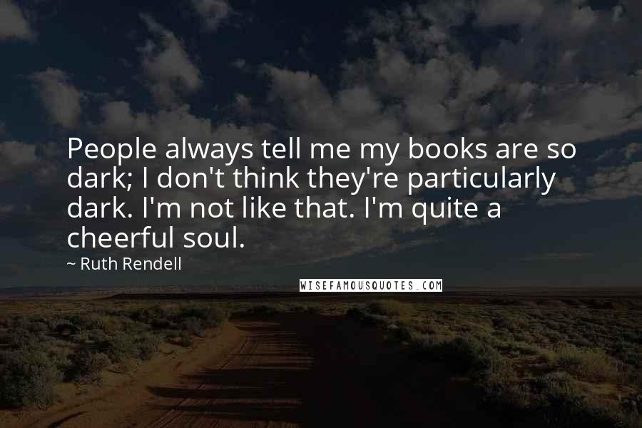 Ruth Rendell Quotes: People always tell me my books are so dark; I don't think they're particularly dark. I'm not like that. I'm quite a cheerful soul.