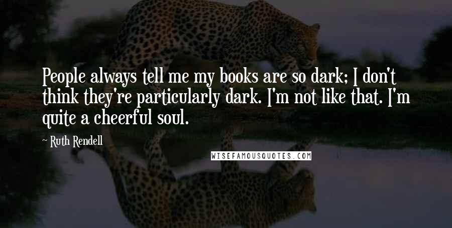 Ruth Rendell Quotes: People always tell me my books are so dark; I don't think they're particularly dark. I'm not like that. I'm quite a cheerful soul.