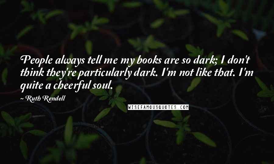 Ruth Rendell Quotes: People always tell me my books are so dark; I don't think they're particularly dark. I'm not like that. I'm quite a cheerful soul.