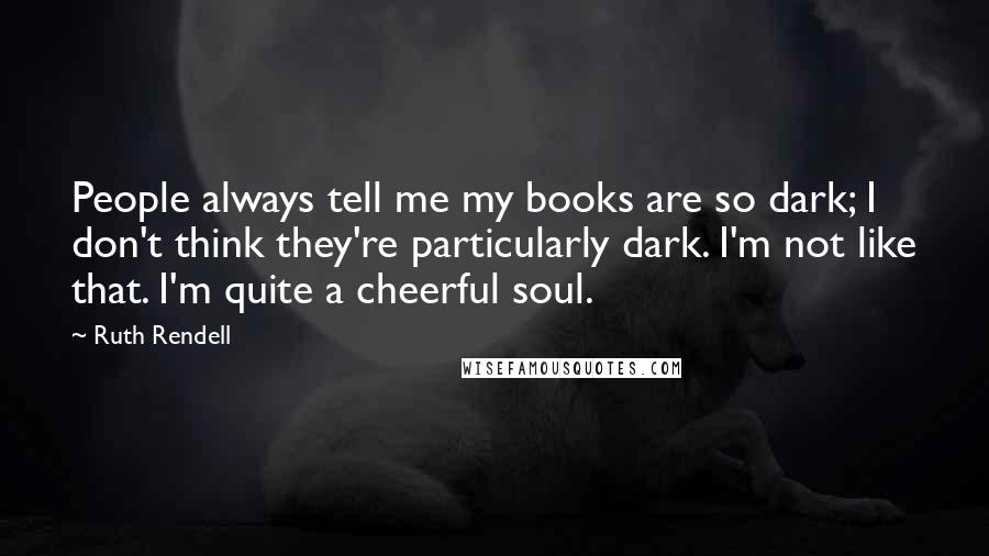 Ruth Rendell Quotes: People always tell me my books are so dark; I don't think they're particularly dark. I'm not like that. I'm quite a cheerful soul.