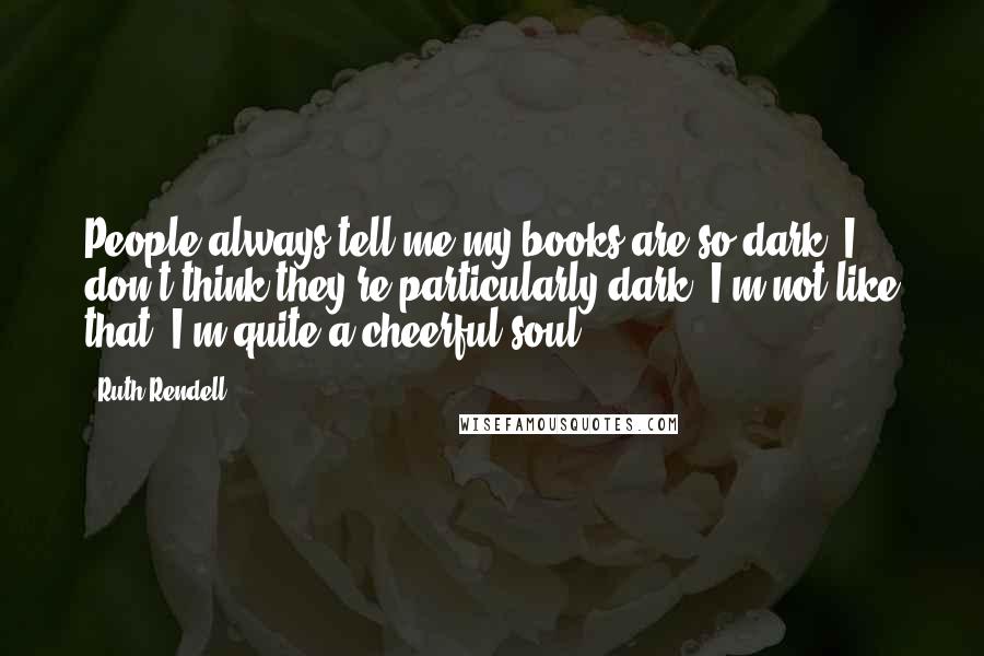 Ruth Rendell Quotes: People always tell me my books are so dark; I don't think they're particularly dark. I'm not like that. I'm quite a cheerful soul.