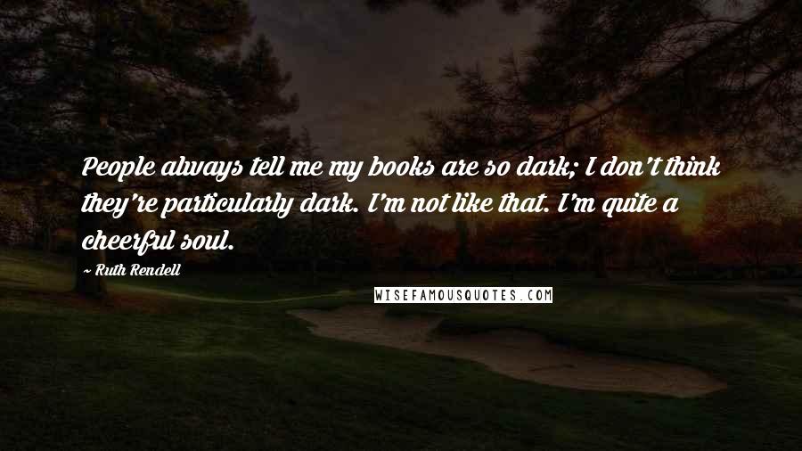 Ruth Rendell Quotes: People always tell me my books are so dark; I don't think they're particularly dark. I'm not like that. I'm quite a cheerful soul.