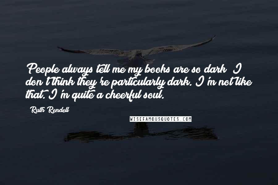 Ruth Rendell Quotes: People always tell me my books are so dark; I don't think they're particularly dark. I'm not like that. I'm quite a cheerful soul.