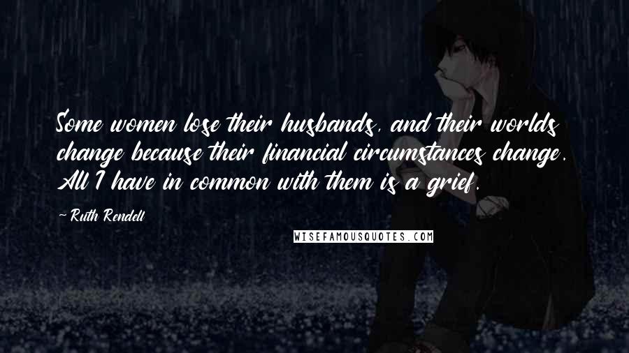Ruth Rendell Quotes: Some women lose their husbands, and their worlds change because their financial circumstances change. All I have in common with them is a grief.