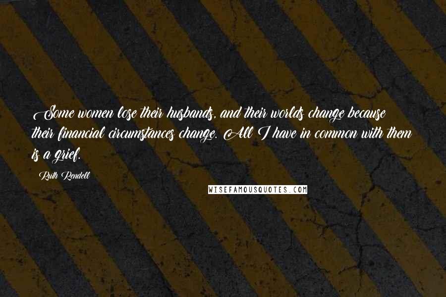 Ruth Rendell Quotes: Some women lose their husbands, and their worlds change because their financial circumstances change. All I have in common with them is a grief.