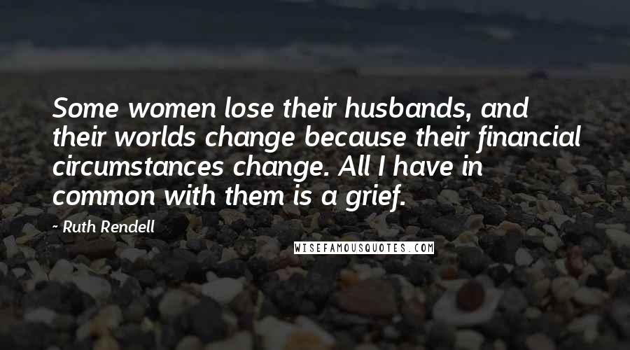 Ruth Rendell Quotes: Some women lose their husbands, and their worlds change because their financial circumstances change. All I have in common with them is a grief.