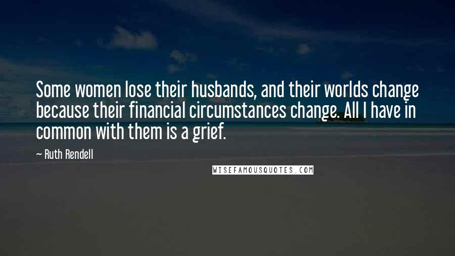 Ruth Rendell Quotes: Some women lose their husbands, and their worlds change because their financial circumstances change. All I have in common with them is a grief.