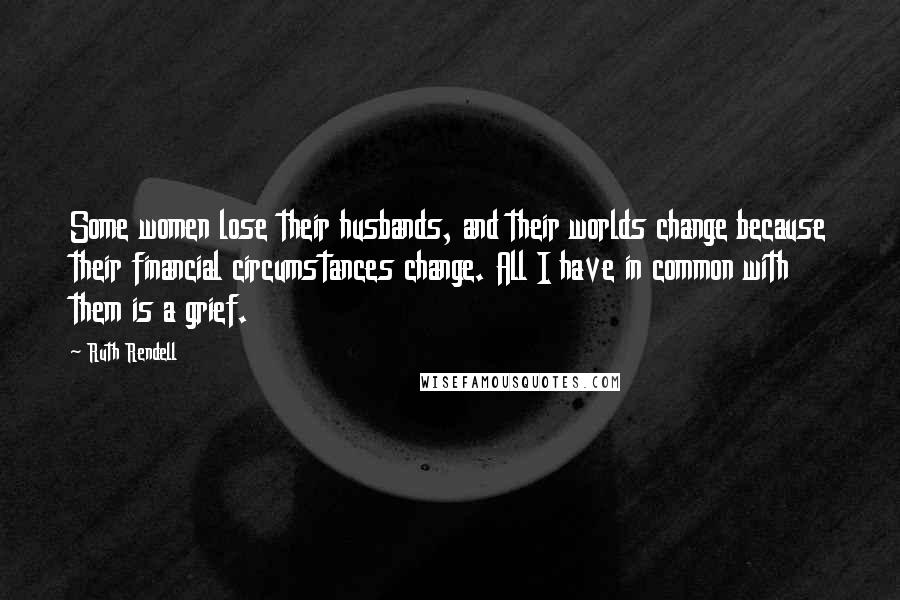 Ruth Rendell Quotes: Some women lose their husbands, and their worlds change because their financial circumstances change. All I have in common with them is a grief.