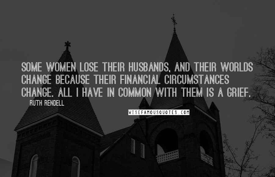 Ruth Rendell Quotes: Some women lose their husbands, and their worlds change because their financial circumstances change. All I have in common with them is a grief.