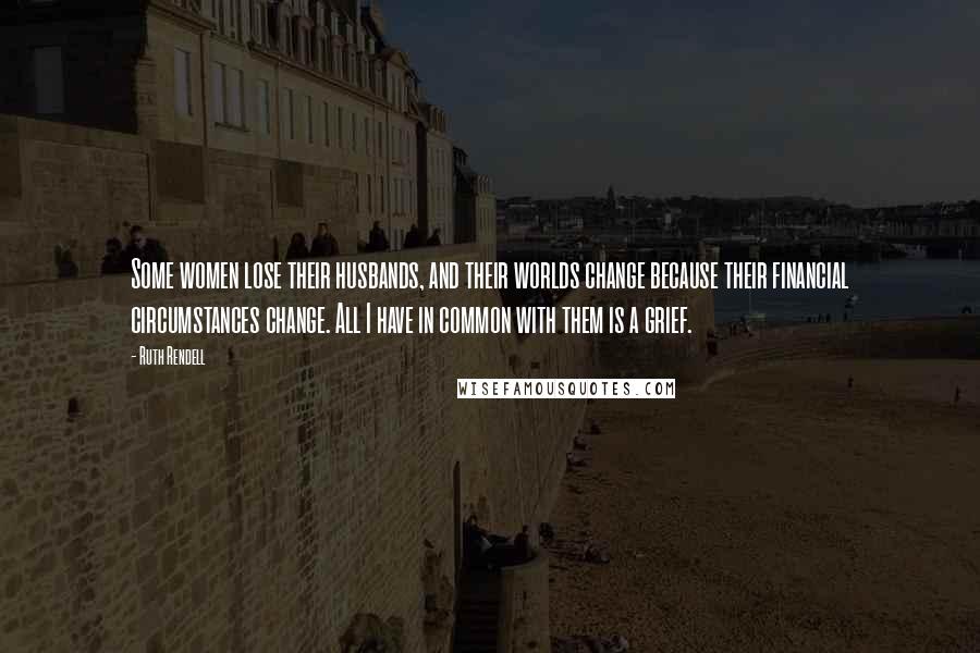 Ruth Rendell Quotes: Some women lose their husbands, and their worlds change because their financial circumstances change. All I have in common with them is a grief.