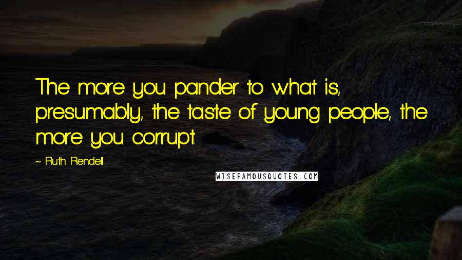 Ruth Rendell Quotes: The more you pander to what is, presumably, the taste of young people, the more you corrupt.