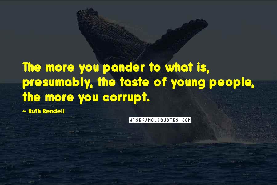 Ruth Rendell Quotes: The more you pander to what is, presumably, the taste of young people, the more you corrupt.