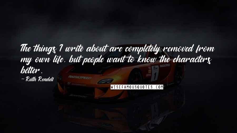 Ruth Rendell Quotes: The things I write about are completely removed from my own life, but people want to know the characters better.