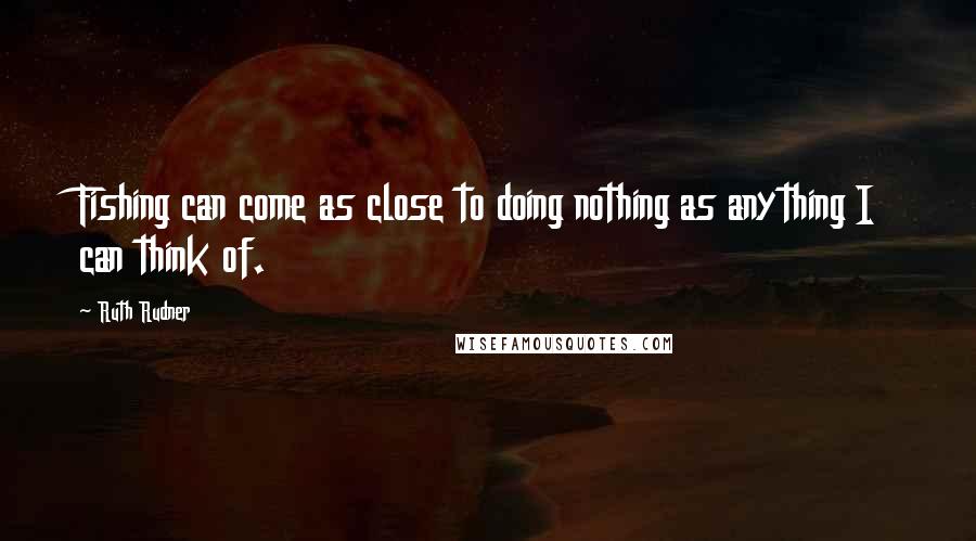 Ruth Rudner Quotes: Fishing can come as close to doing nothing as anything I can think of.