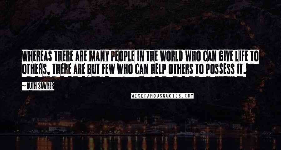 Ruth Sawyer Quotes: Whereas there are many people in the world who can give life to others, there are but few who can help others to possess it.