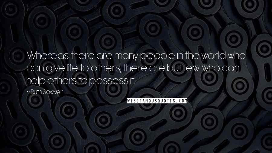 Ruth Sawyer Quotes: Whereas there are many people in the world who can give life to others, there are but few who can help others to possess it.