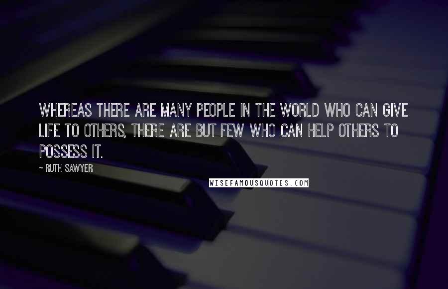 Ruth Sawyer Quotes: Whereas there are many people in the world who can give life to others, there are but few who can help others to possess it.